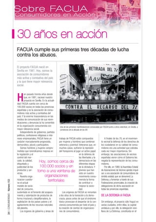 30 años en acción
                                 FACUA cumple sus primeras tres décadas de lucha
                                 contra los abusos.

                                 El proyecto FACUA nació en
                                 Sevilla en 1981. Hoy, somos la
                                 asociación de consumidores
                                 más activa y combativa del país
                                 y la que tiene mayor relevancia
                                 social.

                                         an pasado treinta años desde

                                 H       que, en 1981, naciese nuestro
                                         proyecto en Sevilla. En la actuali-
                                 dad, FACUA cuenta con cerca de
                                 100.000 socios en todas las provincias
                                 españolas y es la asociación de consu-
                                 midores más activa y combativa del
                                 país. Y la enorme trascendencia en los
                                 medios de comunicación de sus reivin-
                                 dicaciones y denuncias la ha convertido
                                 en la organización consumerista con           Una de las primeras manifestaciones convocadas por FACUA junto a otros colectivos, en Sevilla, a
                                 mayor relevancia social.                      comienzos de la década de los 80.
                                     Independiente de gobiernos, partidos
                                 políticos, confesiones religiosas e inte-
                                 reses empresariales, FACUA tiene un          trabajo de FACUA están compuestos                     A finales de los 70, en el movimien-
                                 carácter marcadamente progresista,           por mujeres y hombres que combinan                to vecinal la defensa de los derechos de
                                 democrático, plural y participativo.         veteranía y juventud. Veteranos que, en           los ciudadanos en su calidad de consu-
                                     Somos hombres y mujeres compro-          muchos casos, sufrieron la represión              midores era una actividad que cobraba
                                 metidos que reivindicamos mejoras en         del franquismo al jugar un activo papel           cada vez mayor importancia. Sin
                                 la regulación y el                                                  en la defensa de           embargo, las asociaciones de vecinos
                                 control del mer-                                                    las libertades y la        españolas vieron cómo el Gobierno les
                                 cado, la calidad,        Hoy, somos cerca de                        democracia en las          negaba la representación de los consu-
                                 etiquetado y                                                        diferentes etapas          midores.
                                 publicidad de los        100.000 socios y en de la dictadura. Y                                    Por ello, en 1980, la Asamblea Estatal
                                 productos y ser-       torno a una veintena de                      jóvenes que han            de Asociaciones de Vecinos aprobó impul-
                                 vicios.                                                             visto en nuestro           sar a una asociación de consumidores de
                                     Nuestra orga-              organizaciones                       movimiento consu-          ámbito estatal, que se denominó La
                                 nizacion cuestio-                  territoriales                    merista la forma           Defensa, y fomentar a través de sus
34 | CONSUMERISMO - Número 153




                                 na el actual                                                        de contribuir a            Federaciones provinciales, la creación de
                                 modelo de socie-                                                    mejorar la socie-          delegaciones de dicha asociación en
                                 dad de consumo,                                                     dad.                       todas las provincias españolas.
                                 sustentado en el fomento del acapara-            Los orígenes de FACUA se remontan
                                 miento y ostentación de productos de         a los años de la transición a la demo-            DE LA DEFENSA A FACUA
                                 forma irracional y despilfarradora, la       cracia, pocos antes de que el síndrome
                                 explotación de los países pobres y el        tóxico provocase el despertar de la con-          Sin embargo, el proyecto sólo fraguó en
                                 agotamiento de los recursos naturales        ciencia consumerista por todo el país y           varias ciudades, entre ellas, la capital
                                 del planeta.                                 la creación de cientos de organizacio-            andaluza y por ello, la delegación sevi-
                                     Los órganos de gobierno y áreas de       nes de consumidores.                              llana de La Defensa, constituida en el
 