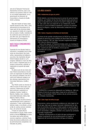 seno de la Federación Provincial de
Asociaciones de Vecinos, pasó a con-          LOS AÑOS OCHENTA
vertirse en los primeros meses de 1981
en una entidad independiente, con la          1984: Instalaciones de gas sin control
denominación de Asociación de
Consumidores y Usuarios de Sevilla -          FACUA detectó, a raíz de las denuncias de vecinos de varias barriadas
ACUS La Defensa.                              sevillanas, que Catalana de Gas (hoy Gas Natural) estaba poniendo en
                                              peligro la seguridad de los usuarios al incumplir la obligación de reali-
    Bajo este impulso se fueron consti-       zar cada cuatro años una inspección en sus instalaciones. Ante la
tuyendo durante los años 1982 y 1983,         denuncia, la Junta de Andalucía expedientó y sancionó a la empresa,
asociaciones de consumidores en la            además de obligarla a revisar las deterioradas instalaciones de sus
mayor parte de las provincias andalu-         abonados.
zas, siguiendo el modelo de la organiza-
ción ya creada en Sevilla, creándose así      1985: Cobros irregulares de Sevillana de Electricidad
las condiciones para la formación en
ese último año, de la Federación de           La primera de las grandes reivindicaciones de FACUA fue una intensa
Asociaciones de Consumidores y                campaña de denuncias contra Sevillana de Electricidad (hoy Sevillana
Usuarios de Andalucía (FACUA).                Endesa) iniciada en 1981 por haber facturado irregularmente desde
                                              1965 miles de millones de pesetas.
NACE FACUA-CONSUMIDORES                          Cuatro años después, el Parlamento Andaluz abrió una investigación
EN ACCIÓN                                     que culminó con la devolución de varios cientos de millones de pesetas
                                              a los usuarios por parte de Sevillana, a la vez que era
Superadas las dos décadas desde su            sancionada por la Junta
nacimiento y consolidada como la fede-        de Andalucía.
ración de consumidores más fuerte,
activa y representativa de Andalucía y
una de las más importantes del país,
FACUA Andalucía decidió en su IV
Congreso celebrado en marzo de 2003,
dar un nuevo e importante paso en su
proyecto consumerista y extender su
organización al conjunto del estado
español.
    Por ello en junio de ese mismo año
nace FACUA-Consumidores en Acción,
como una organización de ámbito esta-
tal y estructura confederal, fruto de la
unión de la Federación andaluza con
dos veteranas organizaciones de la
Comunidad Valenciana y Castilla y
León.                                                                                       Paco Sánchez y Mª Ángeles Ayerbe
    Hoy, FACUA cuenta con decenas de                                           denuncian las actividades irregulares de Sevillana
                                                                                     ante el Parlamento de Andalucía en 1985.
miles de socios en todo el país y aso-
ciaciones y federaciones de ámbito
local, provincial y autonómico en                La firma de un convenio de colaboración con Sevillana en 1986 sim-
Andalucía, Canarias, Castilla-La              bolizaría el inicio de una nueva etapa, el paso de la confrontación al
Mancha, Castilla y León, Cataluña,            diálogo. En la actualidad, FACUA mantiene más de ochenta convenios
Comunidad Valenciana, Galicia, Islas          con entidades empresariales.
Baleares, Madrid y Murcia.
    Nuestros socios nos dan la fuerza y       1985: Cobro ilegal de tarifas de agua
representatividad frente a gobiernos y
empresarios. Y están comprometidos, a         Denunciamos a varios ayuntamientos andaluces por cobro ilegal de tari-
distintos niveles, en la difusión y el des-   fas de agua, dado que se estaban facturando indebidamente los dere-
                                                                                                                                    35 | CONSUMERISMO - Número 153




arrollo de nuestras acciones reivindica-      chos de acometida y tarifas que no habían pasado el requisito legal de
tivas y de control de mercado.                ser aprobadas por la Comisión Regional de Precios. Los ayuntamientos
    A través de nuestra Red de                fueron sancionados y obligados a devolver a los usuarios las cantidades
Consumidores en Acción, desde nuestro         facturadas irregularmente.
portal en Internet FACUA.org, los socios         Nuestras reivindicaciones en el sector del agua contribuyeron a
nos alertan sobre tarifas abusivas,           impulsar la aprobación de una normativa pionera en España, el
anuncios engañosos y prácticas fraudu-        Reglamento del Suministro Domiciliario del Agua en Andalucía.
lentas denunciamos públicamente, ante
las administraciones competentes o los
tribunales de justicia.
 