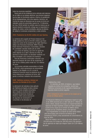 todas las provincias españolas.
    Buena parte de los problemas de los vehículos está relaciona-
da con fallos en sus equipos eléctricos, que provocan apagones
que los dejan sin iluminación externa e interna o la paralización
de los limpiaparabrisas, entre otros aspectos. Asimismo, son
muchos los casos de vibraciones que se acusan de forma con-
siderable cuando los automóviles superan los 110 kilómetros
por hora. FACUA también ha recibido casos de motores que se
pararon durante la conducción, airbags que no respondieron o
saltaron sin motivo, coches incendiados, además de defectos
de calidad en numerosos componentes y ruidos extraños.

2003: Paralizamos los 90.000 créditos del caso Opening

La sentencia del Juzgado de Primera Instancia 8 de
Sevilla paralizó los cerca de 90.000 créditos que finan-
ciaban los cursos de las academias de inglés Opening y
obligó a las financieras Santander, BBVA Finanzia,
Pastor Servicios Financieros y Eurocrédito a devolver
las cantidades cobradas desde julio de 2002.
   Los cursos de Opening, que cerró en agosto de
2002 dejando en la calle a decenas de miles de
alumnos en toda España, se abonaban mediante cré-
ditos vinculados a los contratos de enseñanza.
   Pero las financieras continuaban cobrando a los
afectados después del cierre de las academias. El
valor de los créditos podría rondar los 135 millones
de euros.
   Las acciones judiciales emprendidas en Sevilla
por FACUA y otras asociaciones de consumidores
todavía no han llegado a su fin, ya que la
Audiencia Provincial revocó la sentencia de pri-
mera instancia por cuestiones de forma, obli-
gando a continuar mediante más actuaciones.

2006: Telefónica comienza a facturar por
segundos las llamadas de fijo a móvil                         telefonía fija y móvil.
                                                                 En diciembre de 2005, el Gobierno -que todavía
La eliminación del redondeo al alza aplicado                 regulaba las tarifas de la compañía- anunció que
por Telefónica de España al cobrar siempre                  Telefónica comenzaría el año siguiente a facturar por
el primer minuto completo de las llama-                     segundos desde el primer segundo.
das a móviles es el primer éxito de la
campaña de denuncias iniciada por                          2006: Competencia multa el pacto en los cargos por la
FACUA en 2003 contra la facturación                        emisión de billetes aéreos
de segundos de conversación no
consumidos en las llamadas de                            El Tribunal de Defensa de la Competencia impone en agos-
                                                        to de 2006 sanciones por un valor total de 6,1 millones de
                                                        euros a Iberia, Spanair, Air Europa y la Cúpula Asociativa de
                                                       Agencias de Viajes Españolas (Caave) por haber pactado la
                                                       cuantía de los cargos por la emisión de billetes aéreos
                                                      cobrados por las compañías aéreas y las agencias.
                                                         Las irregularidades en la fijación de estas tarifas habían
                                                                                                                        37 | CONSUMERISMO - Número 153




                                                     sido denunciadas ante el Servicio de Defensa de la
                                                     Competencia FACUA y otras asociaciones de consumidores en
                                                     mayo de 2004.
                                                       Iberia fue multad a con 2 millones de euros, Spanair con
                                                    250.000 euros, Air Europa con 300.000 euros y las asociacio-
                                                   nes de agencias de viajes que integran Caave con 3,59 millones
                                                   de euros.
 