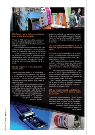 2006: Telefónica deja de quedarse con monedas que           del Defensor del Pueblo, una resolución del Senado y,
                                 debían ser devueltas en las cabinas                         finalmente, la decisión del Gobieno de introducir cam-
                                                                                             bios en la citada Ley a finales de 2006 para explicitar
                                 A finales de 2006, Telefónica modifica su sistema de        la prohibición del "redondeo al alza" en la facturación
                                 cobro en las cabinas dejando de retener parte del           de servicios.
                                 saldo que debía ser devuelto al no haberse consumido
                                 en las llamadas locales.                                    2007: La Guardia Civil desmantela Nutra Life, uno de
                                    FACUA había denunciado en febrero de 2006 que la         los mayores negocios de adelgazantes fraudulentos de
                                 compañía cobraba ilegalmente a 0,20 euros llamadas          España
                                 locales de corta duración cuyas tarifas oficiales eran de
                                 0,15 euros. Aunque estas conversaciones eran factura-       La Guardia Civil desmantela en Málaga en diciembre
                                 das por su precio real cuando los usuarios introducían      de 2007 uno de los mayores negocios de venta de
                                 en las cabinas el importe exacto, las máquinas aplica-      adelgazantes fraudulentos de España, denunciado
                                 ban una tarifa superior si se metían más monedas,           durante años por FACUA.
                                 quedándose como mínimo con 0,05 euros más de lo                 Nutra Life International comercializaba, entre otros
                                 debido.                                                     productos, medicamentos ilegales que, según los análi-
                                                                                             sis aportados por FACUA a la Guardia Civil, contenían
                                 2007: Las compañías de móviles dejan de aplicar             altas concentraciones de hormonas tiroideas y sexua-
                                 redondeos al alza                                           les.
                                                                                                 La denominada Operación Toscana concluyó a comien-
                                 La batalla emprendida por FACUA en noviembre de             zos de 2008 con una segunda intervención policial, esta
                                 2003 contra las compañías telefónicas por el redondeo       vez en un laboratorio de Barcelona que suministraba pro-
                                 al alza del precio de las llamadas culmina con éxito en     ductos a Nutra Life. Siete personas fueron imputadas por
                                 marzo de 2007, cuandos todas las operadoras de móvil        presuntos delitos contra la salud pública.
                                 comienzan a tarificar por segundos desde el inicio de           Nutra Life llevaba años anunciando una gran varie-
                                 cada conversación.                                          dad de productos milagro en diarios y revistas de tira-
                                    El cobro de segundos de conversación no consumi-         da nacional, prometiendo la pérdida de numerosos
                                 dos, en este caso la facturación del primer minuto          kilos de forma rápida y sin dietas.
                                 completo y el resto en fracciones de 30 segundos, era
                                 una práctica abusiva contraria a la Ley General para la     2008: Una trama internacional de seudoadelgazantes
                                 Defensa de los Consumidores y Usuarios de 1984.             desmantela el teléfono y las webs que servían sus pedi-
                                    Pero para acabar con estas irregularidades fue           dos para España
                                   necesario que las denuncias de FACUA cobrasen
                                                  fuerza gracias a su repercusión            Un entramado internacional dedicado a la venta de seudo-
                                                                mediática, el apoyo          adelgazantes desmanteló las páginas web y el teléfono
                                                                                             desde el que servía durante las 24 horas sus pedidos
                                                                                             para España después de que en abril FACUA desvelara
                                                                                                        públicamente que sus productos eran fárma-
                                                                                                                       cos ilegales con elevadas con-
                                                                                                                                      centraciones de
38 | CONSUMERISMO - Número 153
 