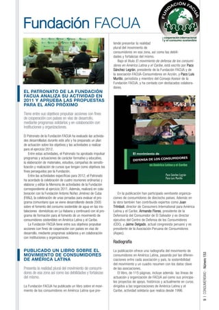 Fundación FACUA
                                                                 tende presentar la realidad
                                                                 plural del movimiento de
                                                                 consumidores en esa zona, así como las debili-
                                                                 dades y fortalezas del mismo.
                                                                    Bajo el título El movimiento de defensa de los consumi-
                                                                 dores en América Latina y el Caribe, está escrito por Paco
                                                                 Sánchez Legrán, presidente de la Fundación FACUA y de
                                                                 la asociación FACUA-Consumidores en Acción, y Paco Luis
                                                                 Murillo, periodista y miembro del Consejo Asesor de la
                                                                 Fundación FACUA, y ha contado con destacados colabora-
                                                                 dores.
EL PATRONATO DE LA FUNDACIÓN
FACUA ANALIZA SU ACTIVIDAD EN
2011 Y APRUEBA LAS PROPUESTAS
PARA EL AÑO PRÓXIMO

Tiene entre sus objetivos propulsar acciones con fines
de cooperación con países en vías de desarrollo,
mediante programas solidarios y en colaboración con
instituciones y organizaciones.

El Patronato de la Fundación FACUA ha evaluado las activida-
des desarrolladas durante este año y ha preparado un plan
de actuación sobre los objetivos y las actividades a realizar
para el ejercicio 2012.
    Entre estas actividades, el Patronato ha aprobado impulsar
programas y actuaciones de carácter formativo y educativo,
la elaboración de materiales, estudios, campañas de sensibi-
lización y realización de cursos que tengan como objetivos los
fines perseguidos por la Fundación.
    Entre las actividades específicas para 2012, el Patronato
ha acordado la celebración de cuatro reuniones ordinarias y
elaborar y editar la Memoria de actividades de la Fundación
correspondiente al ejercicio 2011. Además, realizará en cola-
boración con la Fundación Antonio Núñez Jiménez de Cuba             En la publicación han participado veintisiete organiza-
(FANJ), la celebración de unas jornadas para evaluar el pro-     ciones de consumidores de dieciocho países. Además en
grama comunitario que se viene desarrollando desde 2005          la obra también han contribuido expertos como Juan
sobre el fomento del consumo sostenible de agua en las ins-      Trímboli, director de Consumers International para América
talaciones domésticas en La Habana y continuará con el pro-      Latina y el Caribe, Armando Flores, presidente de la
grama de formación para el fomento de un movimiento de           Defensoría del Consumidor de El Salvador y ex director
consumidores sostenibles en América Latina y el Caribe.          ejecutivo del Centro de Defensa de los Consumidores
    La Fundación FACUA tiene entre sus objetivos propulsar       (CDC), y Jaime Delgado, actual congresista peruano y ex
acciones con fines de cooperación con países en vías de          presidente de la Asociación Peruana de Consumidores
desarrollo, mediante programas solidarios y en colaboración      (Aspec).
con instituciones y organizaciones.
                                                                 Radiografía

PUBLICADO UN LIBRO SOBRE EL                                      La publicación ofrece una radiografía del movimiento de
                                                                                                                              9 | CONSUMERISMO - Número 153




MOVIMIENTO DE CONSUMIDORES                                       consumidores en América Latina, pasando por las diferen-
DE AMÉRICA LATINA                                                ciaciones entre cada asociación y país, la sostenibilidad
                                                                 del movimiento y un cuadro resumen con los datos clave
Presenta la realidad plural del movimiento de consumi-           de las asociaciones.
dores de esa zona así como las debilidades y fortalezas              El libro, de 115 páginas, incluye además las líneas de
del mismo.                                                       actuación y organización de FACUA así como sus principa-
                                                                 les proyectos de apoyo, históricos y actualmente en curso,
La Fundación FACUA ha publicado un libro sobre el movi-          dirigidos a las organizaciones de América Latina y el
miento de los consumidores en América Latina que pre-            Caribe, actividad solidaria que realiza desde 1996.
 