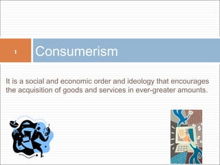 1 Consumerism 
It is a social and economic order and ideology that encourages 
the acquisition of goods and services in ever-greater amounts. 
 