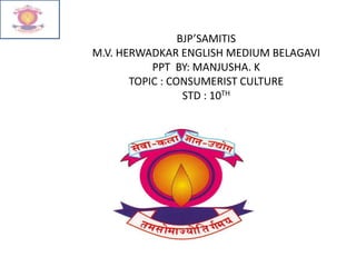 BJP’SAMITIS
M.V. HERWADKAR ENGLISH MEDIUM BELAGAVI
PPT BY: MANJUSHA. K
TOPIC : CONSUMERIST CULTURE
STD : 10TH
 