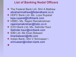 List of Banking Nodal Officers

   The Federal Bank Ltd- Shri A Mathew
    abrahammathew@federalbank.co.in
   HDFC Bank Ltd- Ms. Lopa Ruparel
    lopa.ruparel@hdfcbank.com
   HSBC- Ms. Rajani Ramakrishnan
    rajaniramakrishan@hsbc.co.in
   ICICI Bank Ltd- Ms. Satinder Kaur
    Satinder.kaur@icicibank.com
   IDBI Ltd- Ms Kiran Balwani
    kiranbalwani@idbi.com
   Indian Bank- Shri V Srinivasan 
    srinivasan@indian-bank.com

 