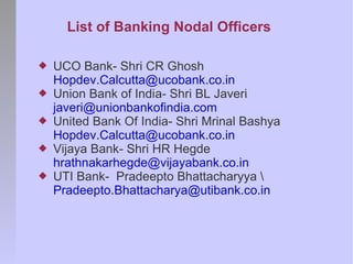 List of Banking Nodal Officers

   UCO Bank- Shri CR Ghosh
    Hopdev.Calcutta@ucobank.co.in
   Union Bank of India- Shri BL Javeri
    javeri@unionbankofindia.com
   United Bank Of India- Shri Mrinal Bashya
    Hopdev.Calcutta@ucobank.co.in
   Vijaya Bank- Shri HR Hegde
    hrathnakarhegde@vijayabank.co.in
   UTI Bank- Pradeepto Bhattacharyya 
    Pradeepto.Bhattacharya@utibank.co.in
 