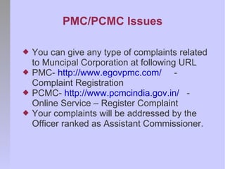 PMC/PCMC Issues

   You can give any type of complaints related
    to Muncipal Corporation at following URL
   PMC- http://www.egovpmc.com/ -
    Complaint Registration
   PCMC- http://www.pcmcindia.gov.in/ -
    Online Service – Register Complaint
   Your complaints will be addressed by the
    Officer ranked as Assistant Commissioner.
 