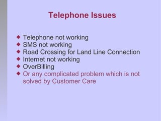 Telephone Issues

   Telephone not working
   SMS not working
   Road Crossing for Land Line Connection
   Internet not working
   OverBilling
   Or any complicated problem which is not
    solved by Customer Care
 