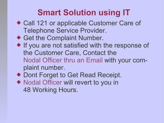 Smart Solution using IT
   Call 121 or applicable Customer Care of
    Telephone Service Provider.
   Get the Complaint Number.
   If you are not satisfied with the response of
    the Customer Care, Contact the
    Nodal Officer thru an Email with your com-
    plaint number.
   Dont Forget to Get Read Receipt.
   Nodal Officer will revert to you in
    48 Working Hours.
 