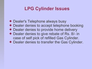 LPG Cylinder Issues

   Dealer's Telephone always busy
   Dealer denies to accept telephone booking
   Dealer denies to provide home delivery
   Dealer denies to give rebate of Rs. 8/- in
    case of self pick of refilled Gas Cylinder.
   Dealer denies to transfer the Gas Cylinder.
 