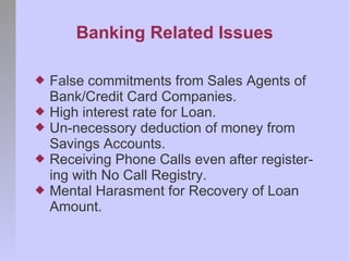 Banking Related Issues

   False commitments from Sales Agents of
    Bank/Credit Card Companies.
   High interest rate for Loan.
   Un-necessory deduction of money from
    Savings Accounts.
   Receiving Phone Calls even after register-
    ing with No Call Registry.
   Mental Harasment for Recovery of Loan
    Amount.
 