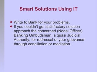 Smart Solutions Using IT

   Write to Bank for your problems.
   If you couldn’t get satisfactory solution
    approach the concerned (Nodal Officer)
    Banking Ombudsman, a quasi Judicial
    Authority, for redressal of your grievance
    through conciliation or mediation.
 