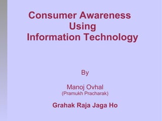 Consumer Awareness
         Using
Information Technology


              By

         Manoj Ovhal
       (Pramukh Pracharak)

     Grahak Raja Jaga Ho
 