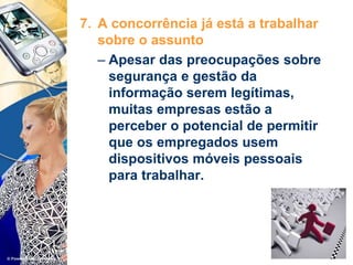 7. A concorrência já está a trabalhar
sobre o assunto
– Apesar das preocupações sobre
segurança e gestão da
informação serem legítimas,
muitas empresas estão a
perceber o potencial de permitir
que os empregados usem
dispositivos móveis pessoais
para trabalhar.
 