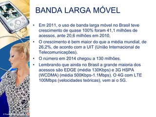 • Em 2011, o uso de banda larga móvel no Brasil teve
crescimento de quase 100% foram 41,1 milhões de
acessos, ante 20,6 milhões em 2010,
• O crescimento é bem maior do que a média mundial, de
26,2%, de acordo com a UIT (União Internacional de
Telecomunicações).
• O número em 2014 chegou a 130 milhões.
• Lembrando que ainda no Brasil a grande maioria dos
acessos são EDGE (média 130Kbps) e 3G HSPA
(WCDMA) (média 500Kbps-1.1Mbps). O 4G com LTE
100Mbps (velocidades teóricas), vem ai o 5G.
BANDA LARGA MÓVEL
 