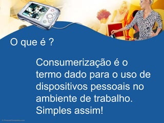 Consumerização é o
termo dado para o uso de
dispositivos pessoais no
ambiente de trabalho.
Simples assim!
O que é ?
 