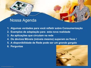 Nossa Agenda
1. Algumas verdades para você refletir sobre Consumerização
2. Exemplos de adaptação para esta nova realidade
3. As aplicações que circulam na rede
4. Os devices Móveis (móveis mesmo) superam os fixos !
5. A disponibilidade de Rede pode ser um grande gargalo
6. Perguntas
 