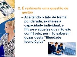 2. É realmente uma questão de
gestão
– Aceitando o fato de forma
ponderada, exalta-se a
capacidade individual, e
filtra-se aqueles que não são
confiáveis, por não saberem
gozar desta “liberdade
tecnológica”
 