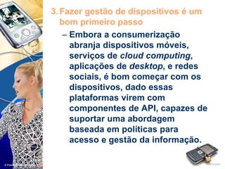 3.Fazer gestão de dispositivos é um
bom primeiro passo
– Embora a consumerização
abranja dispositivos móveis,
serviços de cloud computing,
aplicações de desktop, e redes
sociais, é bom começar com os
dispositivos, dado essas
plataformas virem com
componentes de API, capazes de
suportar uma abordagem
baseada em políticas para
acesso e gestão da informação.
 