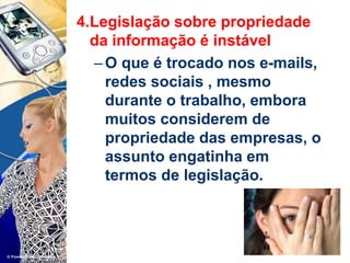 4.Legislação sobre propriedade
da informação é instável
–O que é trocado nos e-mails,
redes sociais , mesmo
durante o trabalho, embora
muitos considerem de
propriedade das empresas, o
assunto engatinha em
termos de legislação.
 