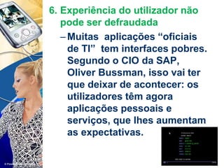 6. Experiência do utilizador não
pode ser defraudada
–Muitas aplicações “oficiais
de TI” tem interfaces pobres.
Segundo o CIO da SAP,
Oliver Bussman, isso vai ter
que deixar de acontecer: os
utilizadores têm agora
aplicações pessoais e
serviços, que lhes aumentam
as expectativas.
 