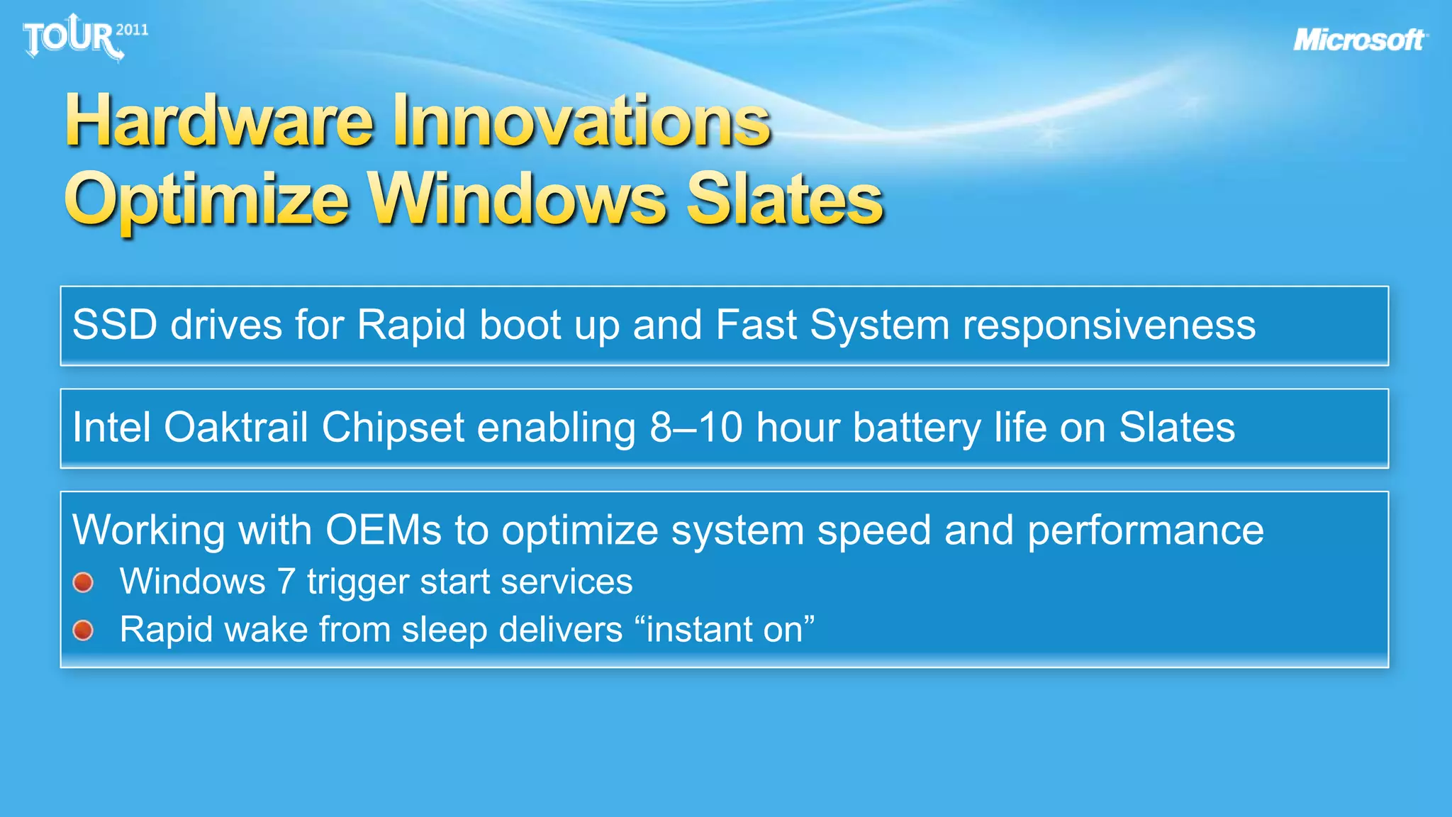 The best is yet to come… why?Building the Windows 7 Slate PCsWe’re working with…Chipset manufacturers to build a heterogeneous high performance platformOEMs to deliver slate PCs to meet enterprise end user and IT needsCustomers to understand how they will use slates in the enterpriseTaking advantage of hardware innovations to optimize Slate ExperienceWorking with developers to deliver consumer and enterprise touch apps for Windows 