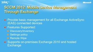 SCCM 2012: Mobile Device Management Through ExchangeProvide basic management for all Exchange ActiveSync (EAS) connected devicesFeatures Supported:Discovery/InventorySettings policyRemote WipeSupports on-premises Exchange 2010 and hosted Exchange