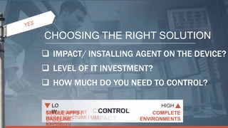 CHOOSING THE RIGHT SOLUTION
 IMPACT/ INSTALLING AGENT ON THE DEVICE?
 LEVEL OF IT INVESTMENT?
 HOW MUCH DO YOU NEED TO CONTROL?

  LO                                  HIGH
SINGLE CURRENT CLIENT
  W
EXTEND AGENT
NO/LITEAPPS /         COST
                    CONTROL         BUILD NEW
                                      AGENTS
                                   COMPLETE
INFRASTRUCTURE / USE
INSTALLED
BASELINE          IMPACT      INFRASTRUCTURE
                                   INSTALLED
                              ENVIRONMENTS
CLOUD
SECURITY
 