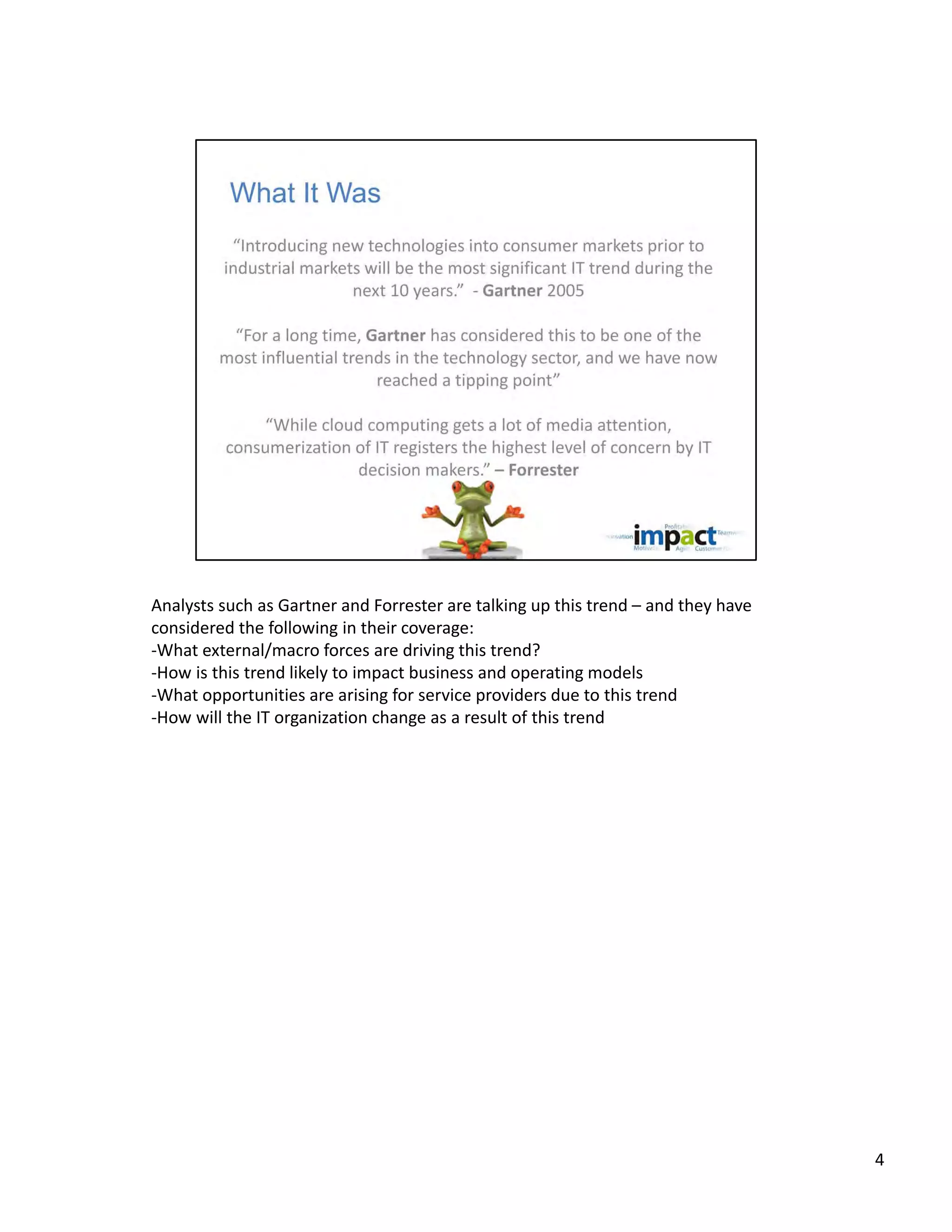 Analysts such as Gartner and Forrester are talking up this trend – and they have 
considered the following in their coverage:
‐What external/macro forces are driving this trend? 
‐How is this trend likely to impact business and operating models
‐What opportunities are arising for service providers due to this trend
‐How will the IT organization change as a result of this trend




                                                                                    4
 