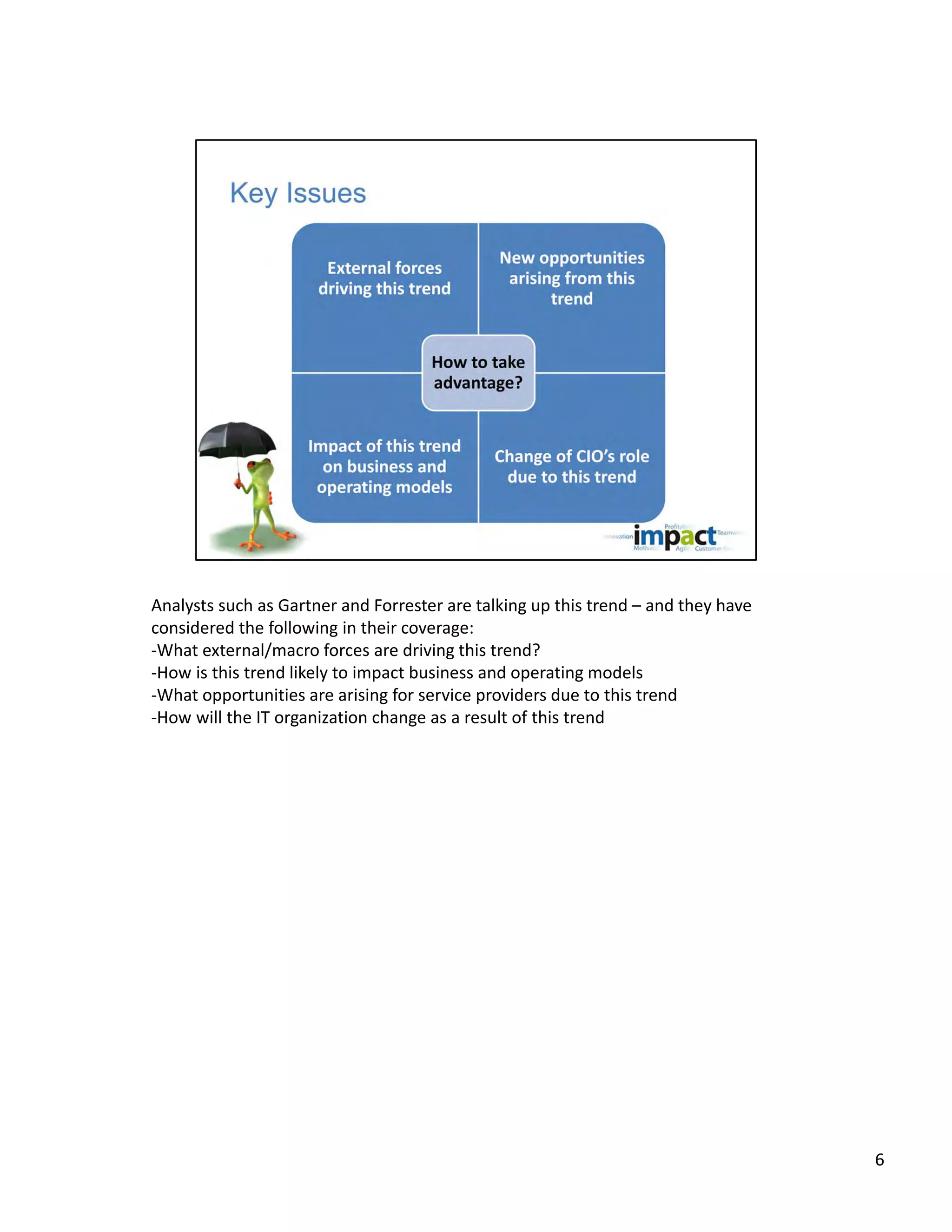 Analysts such as Gartner and Forrester are talking up this trend – and they have 
considered the following in their coverage:
‐What external/macro forces are driving this trend? 
‐How is this trend likely to impact business and operating models
‐What opportunities are arising for service providers due to this trend
‐How will the IT organization change as a result of this trend




                                                                                    6
 