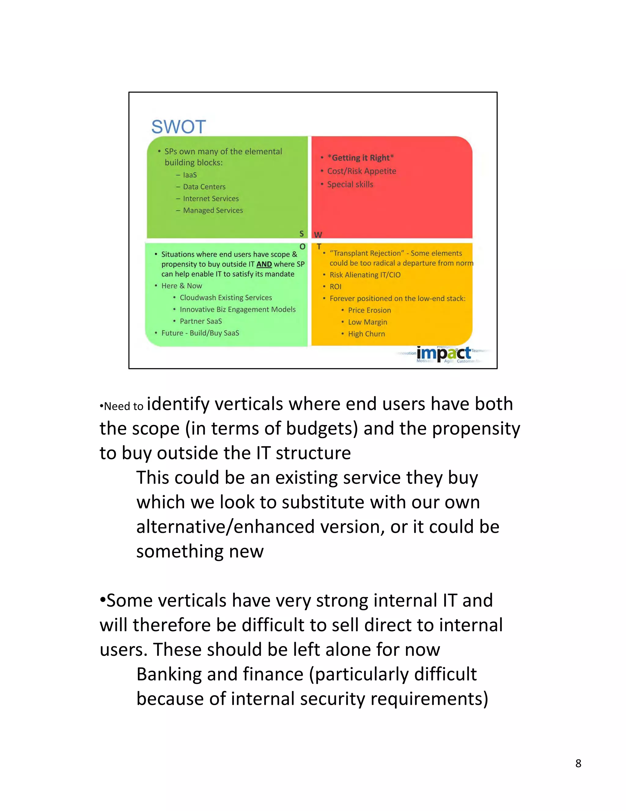 identify verticals where end users have both 
•Need to 
the scope (in terms of budgets) and the propensity 
to buy outside the IT structure
     This could be an existing service they buy 
     which we look to substitute with our own 
     alternative/enhanced version, or it could be 
     something new

•Some verticals have very strong internal IT and 
will therefore be difficult to sell direct to internal 
users. These should be left alone for now
      Banking and finance (particularly difficult 
      because of internal security requirements)


                                                          8
 