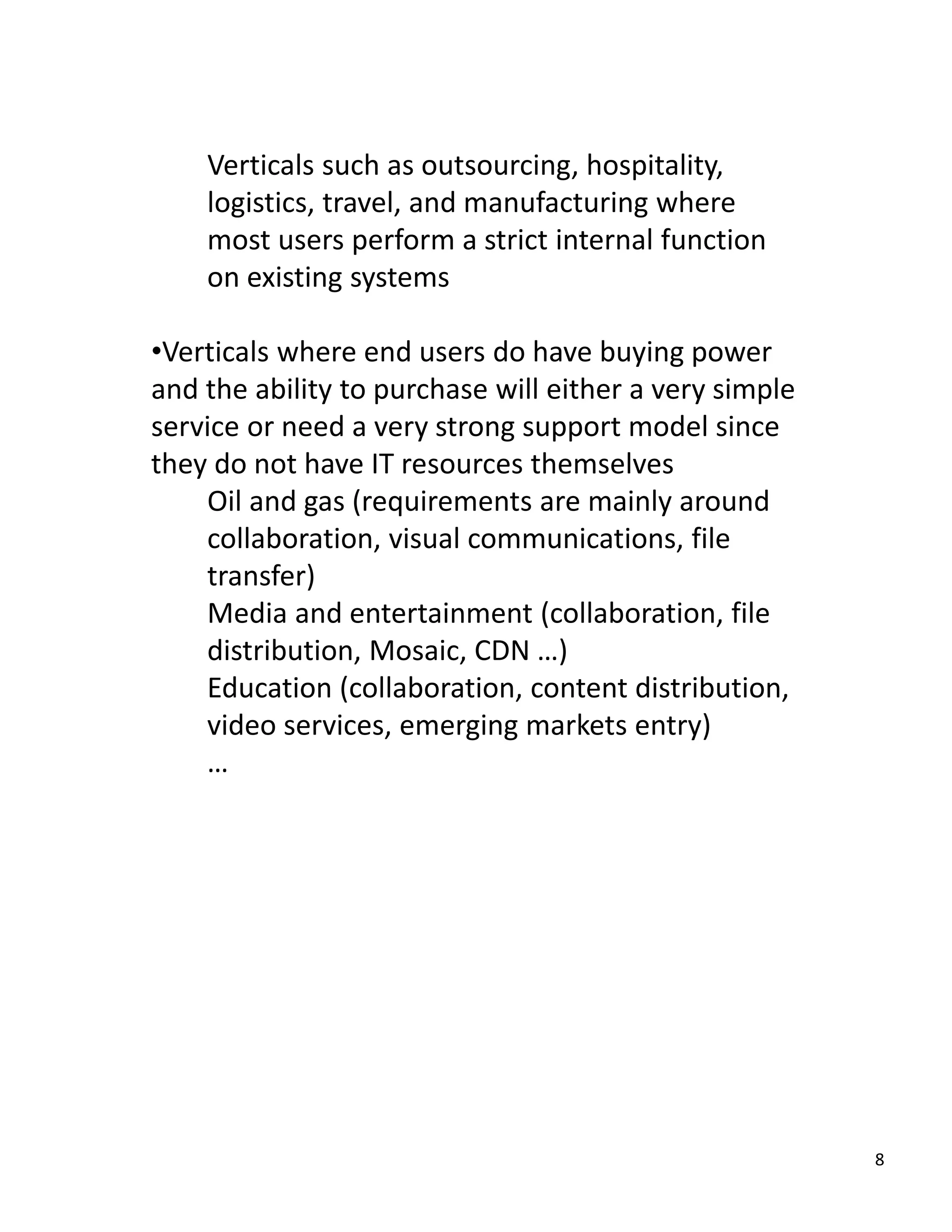 Verticals such as outsourcing, hospitality, 
    logistics, travel, and manufacturing where 
    most users perform a strict internal function 
    on existing systems

•Verticals where end users do have buying power 
and the ability to purchase will either a very simple 
service or need a very strong support model since 
they do not have IT resources themselves
    Oil and gas (requirements are mainly around 
    collaboration, visual communications, file 
    transfer)
    Media and entertainment (collaboration, file 
    distribution, Mosaic, CDN …)
    Education (collaboration, content distribution, 
    video services, emerging markets entry)
    …




                                                         8
 