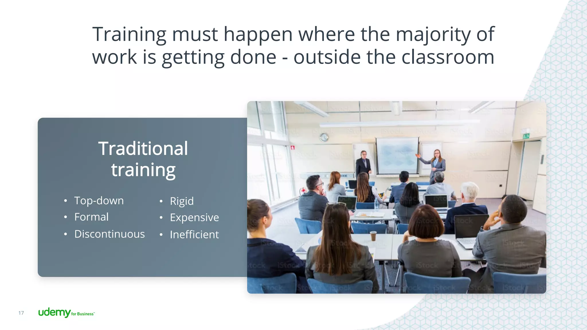 Training must happen where the majority of
work is getting done - outside the classroom
17
Traditional
training
•  Top-down
•  Formal
•  Discontinuous
•  Rigid
•  Expensive
•  Ineﬃcient
 