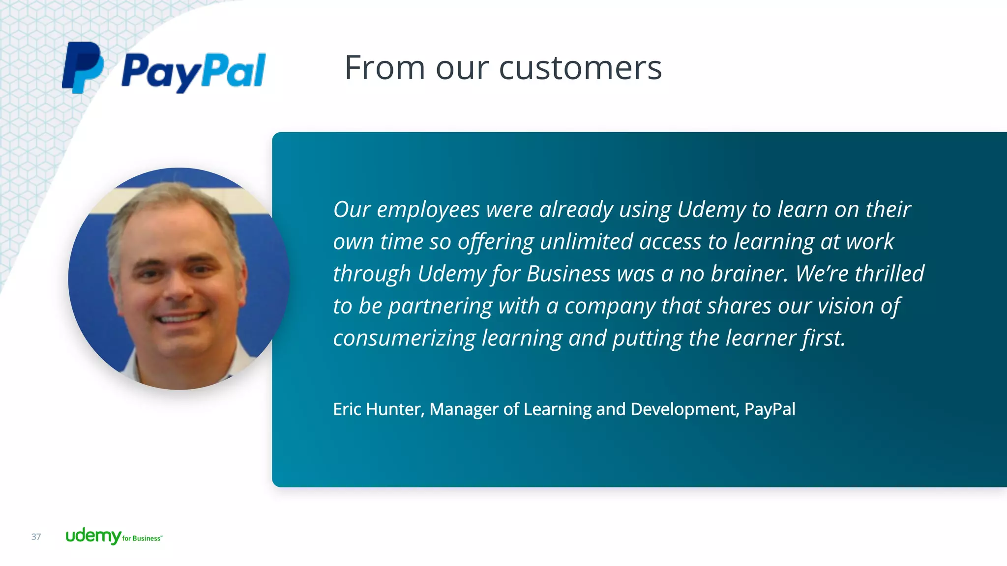 From our customers
37
Eric Hunter, Manager of Learning and Development, PayPal
Our employees were already using Udemy to learn on their
own time so oﬀering unlimited access to learning at work
through Udemy for Business was a no brainer. We’re thrilled
to be partnering with a company that shares our vision of
consumerizing learning and putting the learner ﬁrst.
 
