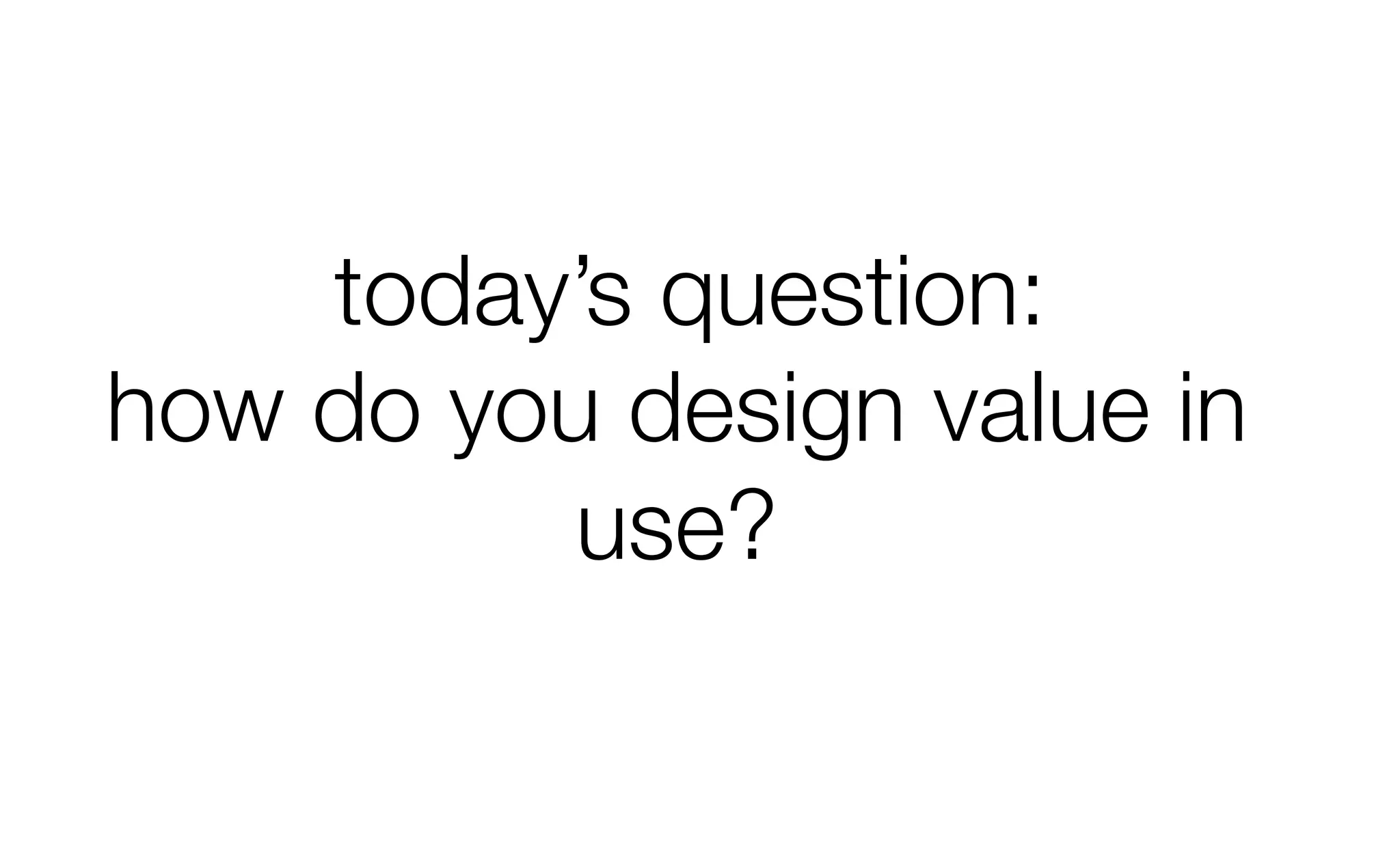 today’s question:
how do you design value in
use?
 