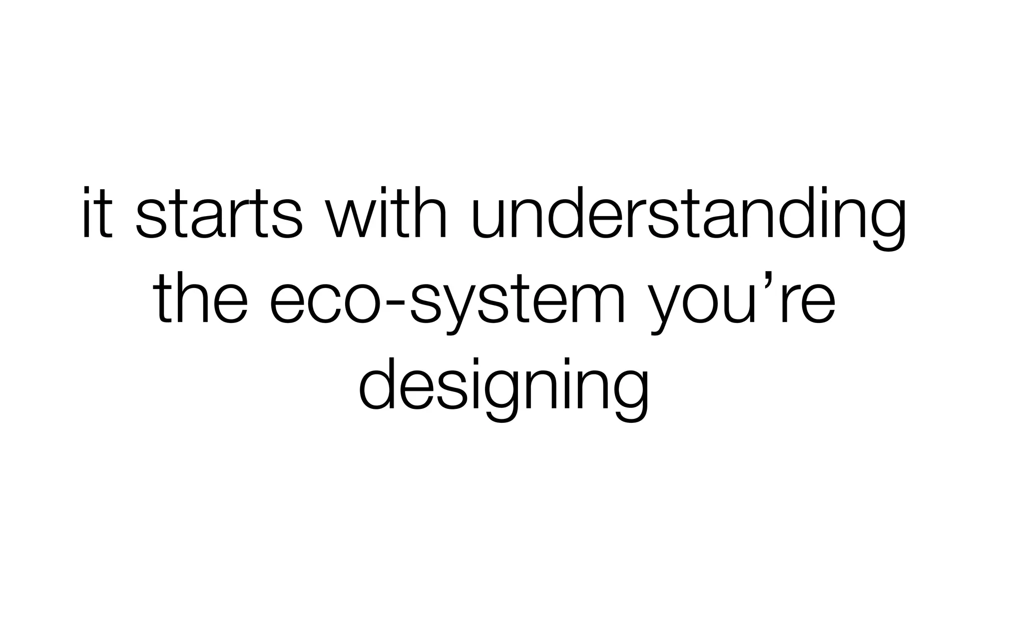 it starts with understanding
the eco-system you’re
designing
 