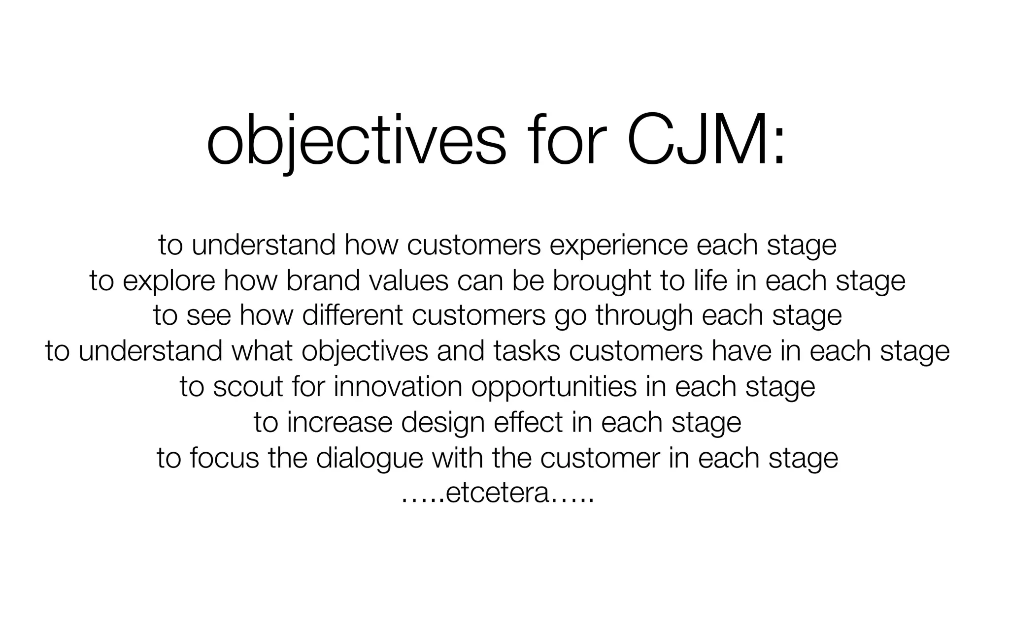 objectives for CJM:
to understand how customers experience each stage
to explore how brand values can be brought to life in each stage
to see how different customers go through each stage
to understand what objectives and tasks customers have in each stage
to scout for innovation opportunities in each stage
to increase design effect in each stage
to focus the dialogue with the customer in each stage
…..etcetera…..
 