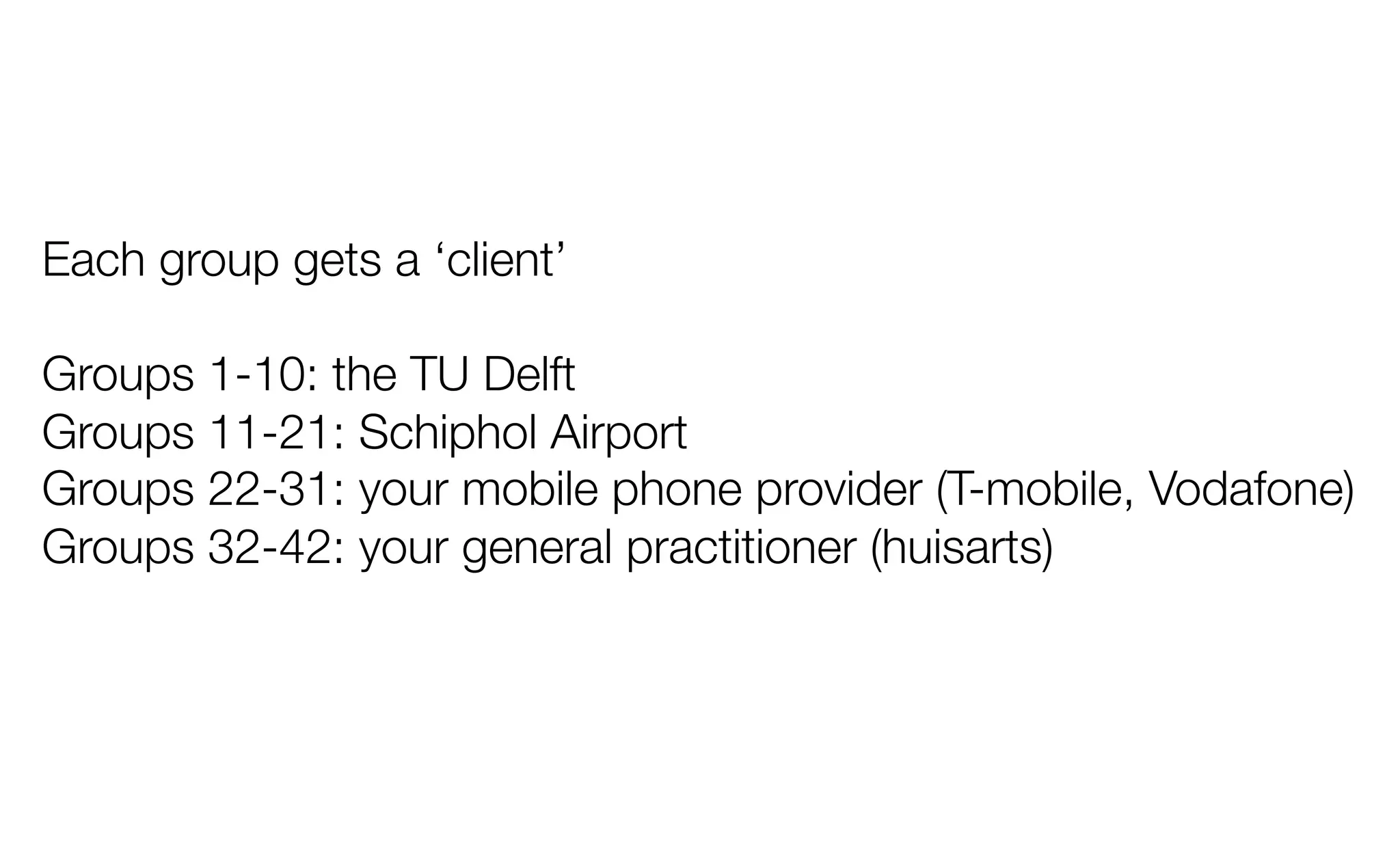 Each group gets a ‘client’
Groups 1-10: the TU Delft
Groups 11-21: Schiphol Airport
Groups 22-31: your mobile phone provider (T-mobile, Vodafone)
Groups 32-42: your general practitioner (huisarts) 
 