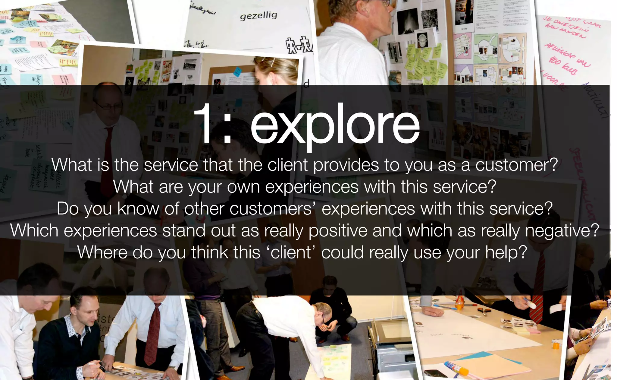 1: explore
What is the service that the client provides to you as a customer?
What are your own experiences with this service?
Do you know of other customers’ experiences with this service?
Which experiences stand out as really positive and which as really negative?
Where do you think this ‘client’ could really use your help?
 