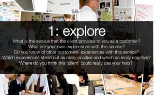 1: explore
What is the service that the client provides to you as a customer?
What are your own experiences with this service?
Do you know of other customers’ experiences with this service?
Which experiences stand out as really positive and which as really negative?
Where do you think this ‘client’ could really use your help?
 