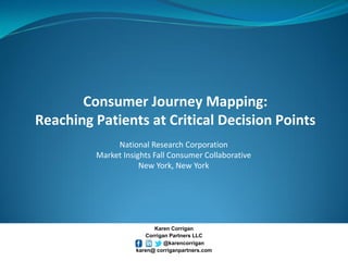 Consumer Journey Mapping: Reaching Patients at Critical Decision Points 
National Research Corporation 
Market Insights Fall Consumer Collaborative 
New York, New York 
Karen Corrigan 
Corrigan Partners LLC 
@karencorrigan 
karen@ corriganpartners.com  