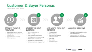 Customer & Buyer Personas
16
Utilize Your Sales Team
USE DATA TO FLESH OUT
PERSONAS
Primary research
Wins and losses
Sales force and marketing
automation reports
Look-alikes
Case studies
Customer surveys
ASK REPS THE RIGHT
QUESTIONS
Who are you selling to?
Who is buying?
How do buyers communicate?
What questions are buyers asking?
What pain do buyers have?
What are the buyers´ journeys?
What companies do they work for?
GET INPUT FROM THE
FRONT LINES
Talk to top-performing sales reps
Get insight on buyer behaviour and
characteristics
Use info to create a range of
different personas
ALWAYS BE IMPROVING
Meet with sales regularly to review
and refine personas
Use sales force and marketing
automation tools to track success
21 3 4
 