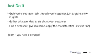 Just Do It
• Grab your sales team, talk through your customer, just capture a few
insights
• Gather whatever data exists about your customer
• Find a headshot, give it a name, apply the characteristics (a few is fine)
Boom – you have a persona!
45
 