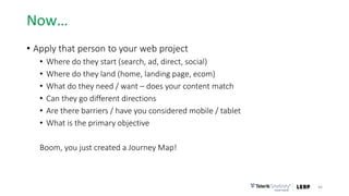 Now…
• Apply that person to your web project
• Where do they start (search, ad, direct, social)
• Where do they land (home, landing page, ecom)
• What do they need / want – does your content match
• Can they go different directions
• Are there barriers / have you considered mobile / tablet
• What is the primary objective
Boom, you just created a Journey Map!
46
 