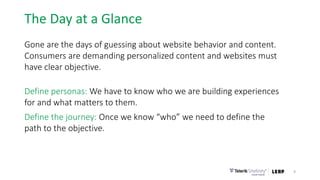 The Day at a Glance
Gone are the days of guessing about website behavior and content.
Consumers are demanding personalized content and websites must
have clear objective.
Define personas: We have to know who we are building experiences
for and what matters to them.
Define the journey: Once we know “who” we need to define the
path to the objective.
9
 