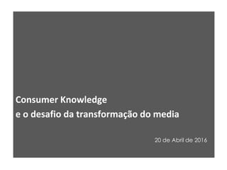 Consumer Knowledge
e o desafio da transformação do media
20 de Abril de 2016
 
