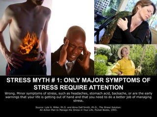STRESS MYTH # 1: ONLY MAJOR SYMPTOMS OF STRESS REQUIRE ATTENTION Wrong. Minor symptoms of stress, such as headaches, stomach acid, backache, or are the early warnings that your life is getting out of hand and that you need to do a better job of managing stress. Source: Lyle H. Miller, Ph.D. and Alma Dell Smith, Ph.D., The Stress Solution:  An Action Plan to Manage the Stress in Your Life, Pocket Books, 1993. 