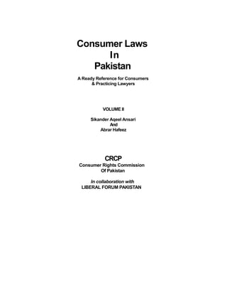 Consumer Laws
In
Pakistan
A Ready Reference for Consumers
& Practicing Lawyers
VOLUME II
Sikander Aqeel Ansari
And
Abrar Hafeez
CRCP
Consumer Rights Commission
Of Pakistan
In collaboration with
LIBERAL FORUM PAKISTAN
 
