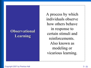 Observational Learning A process by which individuals observe how others behave in response to certain stimuli and reinforcements.  Also known as modeling or vicarious learning. 