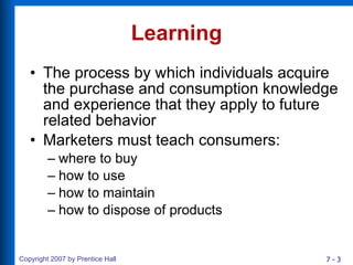 Learning The process by which individuals acquire the purchase and consumption knowledge and experience that they apply to future related behavior Marketers must teach consumers: where to buy how to use how to maintain how to dispose of products 