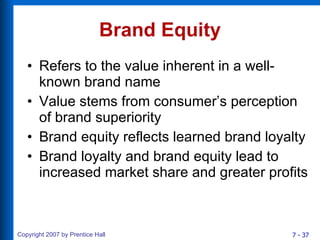 Brand Equity Refers to the value inherent in a well-known brand name Value stems from consumer’s perception of brand superiority Brand equity reflects learned brand loyalty Brand loyalty and brand equity lead to increased market share and greater profits 